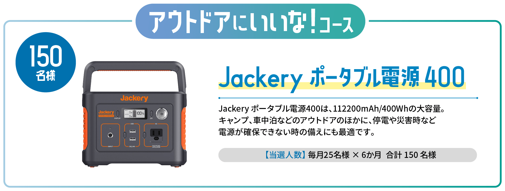 アウトドアにいいな！コース Jackery ポータブル電源 400 Jackery ポータブル電源400は、112200mAh/400Whの大容量。キャンプ、車中泊などのアウトドアのほかに、停電や災害時など電源が確保できない時の備えにも最適です。【当選人数】毎月25名様×6か月 合計150名様